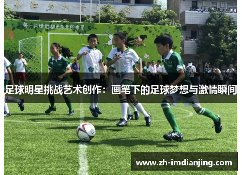 足球明星挑战艺术创作:画笔下的足球梦想与激情瞬间 足球明星挑战艺术创作:画笔下的足球梦想与激情瞬间