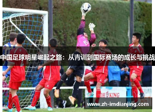 中国足球明星崛起之路:从青训到国际赛场的成长与挑战 中国足球明星崛起之路:从青训到国际赛场的成长与挑战