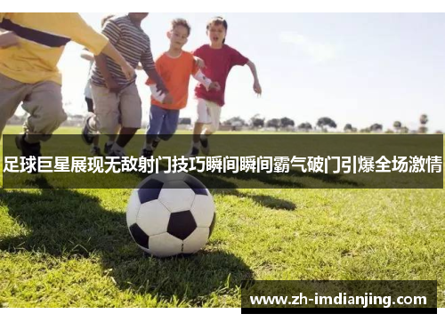 足球巨星展现无敌射门技巧瞬间瞬间霸气破门引爆全场激情 足球巨星展现无敌射门技巧瞬间瞬间霸气破门引爆全场激情