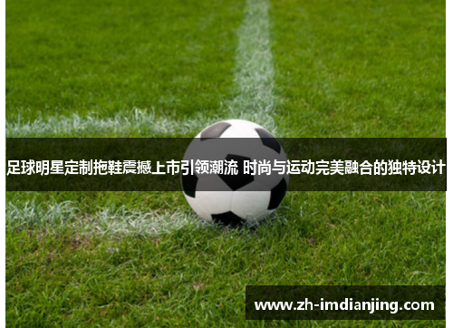 足球明星定制拖鞋震撼上市引领潮流 时尚与运动完美融合的独特设计 足球明星定制拖鞋震撼上市引领潮流 时尚与运动完美融合的独特设计