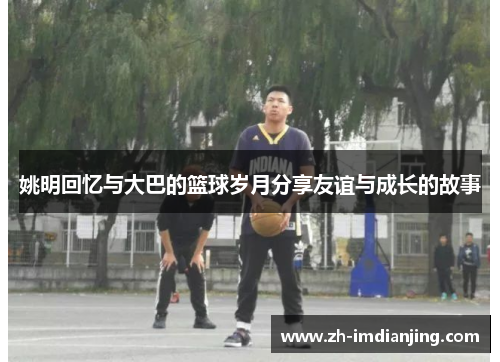 姚明回忆与大巴的篮球岁月分享友谊与成长的故事
