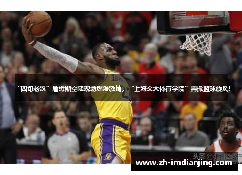 “四旬老汉”詹姆斯空降现场燃爆激情，“上海交大体育学院”再掀篮球旋风！